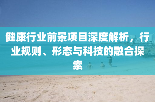 健康行業(yè)前景項目深度解析，行業(yè)規(guī)則、形態(tài)與科技的融合探索